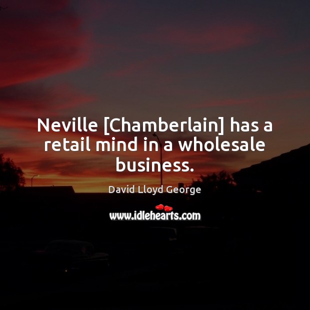 Neville [Chamberlain] has a retail mind in a wholesale business. David Lloyd George Picture Quote