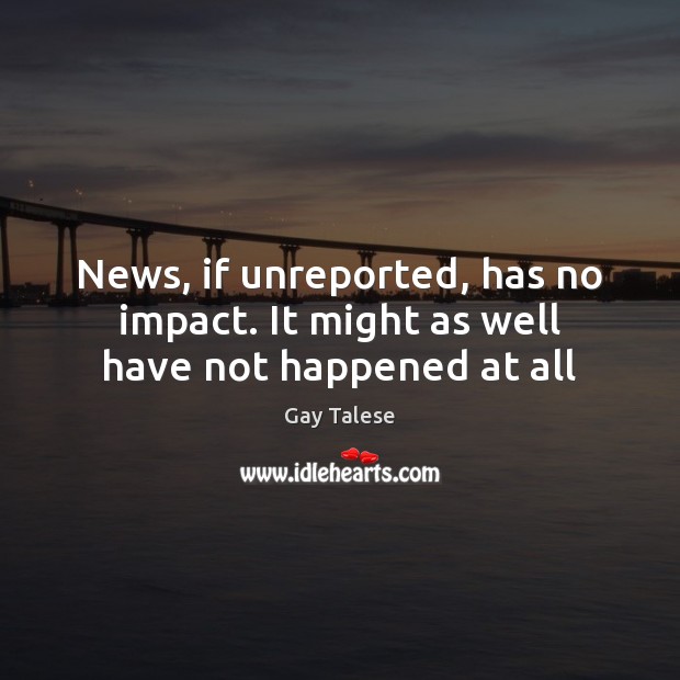 News, if unreported, has no impact. It might as well have not happened at all Gay Talese Picture Quote