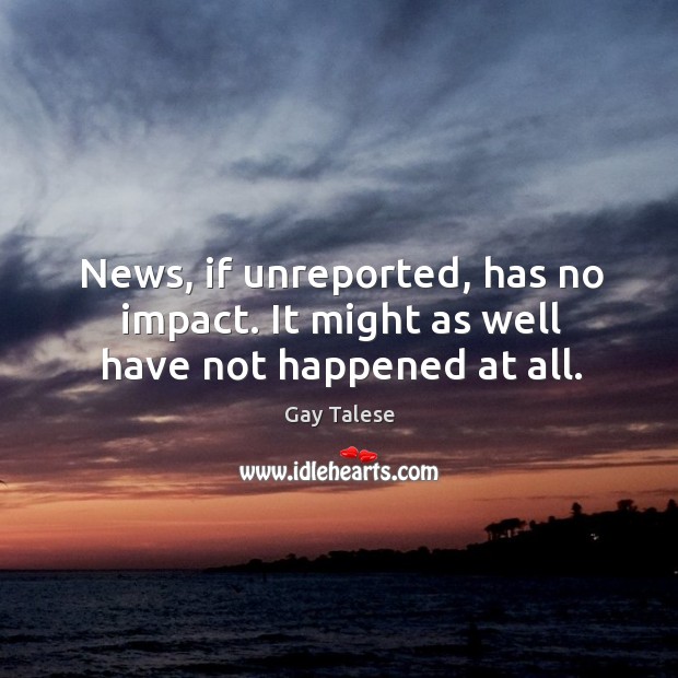 News, if unreported, has no impact. It might as well have not happened at all. Image