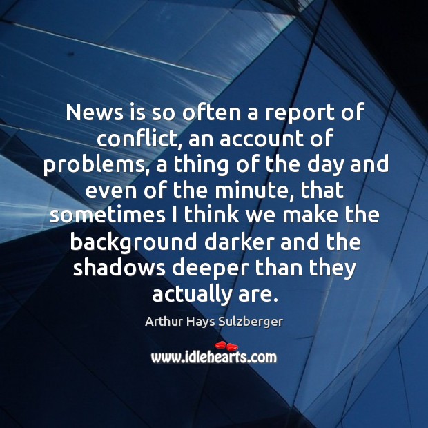 News is so often a report of conflict, an account of problems, a thing of the day Arthur Hays Sulzberger Picture Quote