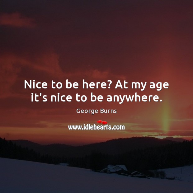 Nice to be here? At my age it’s nice to be anywhere. George Burns Picture Quote
