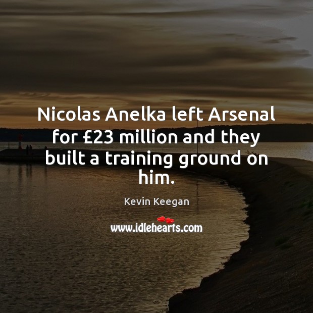 Nicolas Anelka left Arsenal for £23 million and they built a training ground on him. Kevin Keegan Picture Quote