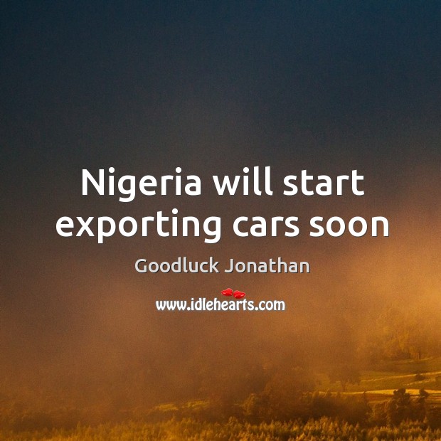 Nigeria will start exporting cars soon Goodluck Jonathan Picture Quote