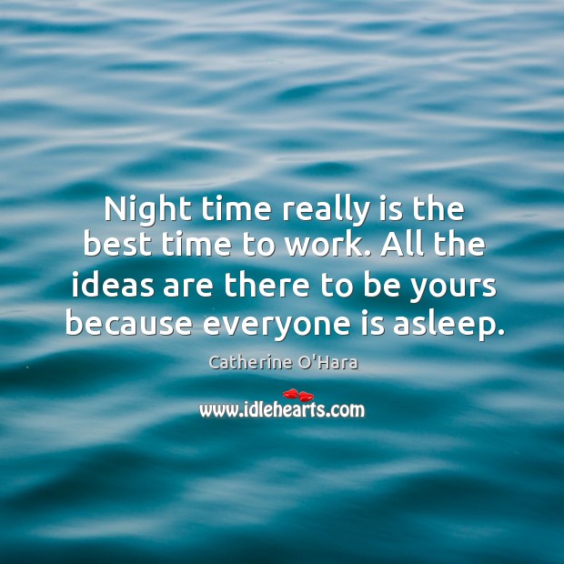 Night time really is the best time to work. All the ideas are there to be yours because everyone is asleep. 