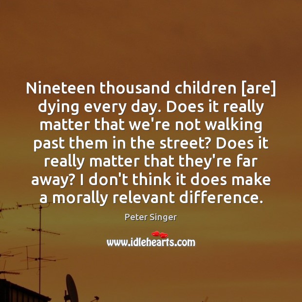 Nineteen thousand children [are] dying every day. Does it really matter that Peter Singer Picture Quote
