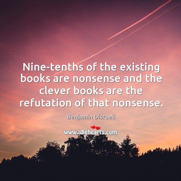 Nine-tenths of the existing books are nonsense and the clever books are the refutation of that nonsense. Benjamin Disraeli Picture Quote