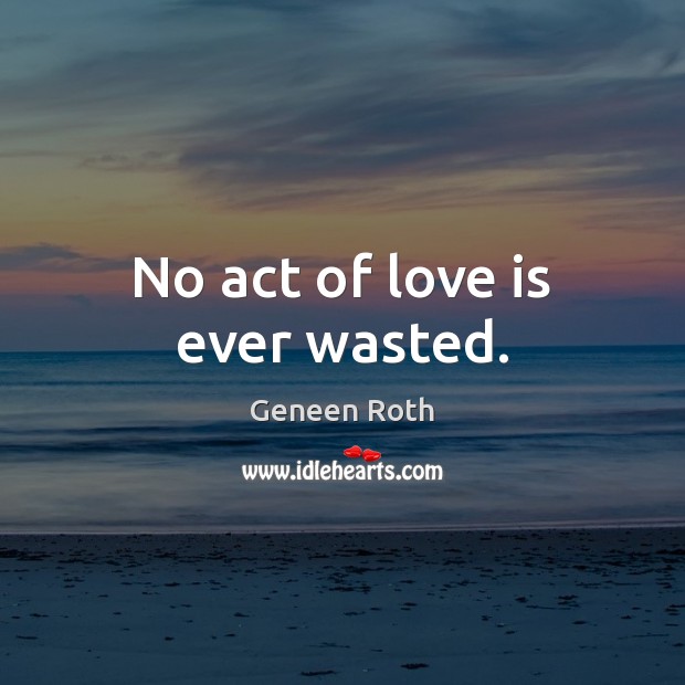 No act of love is ever wasted. Geneen Roth Picture Quote