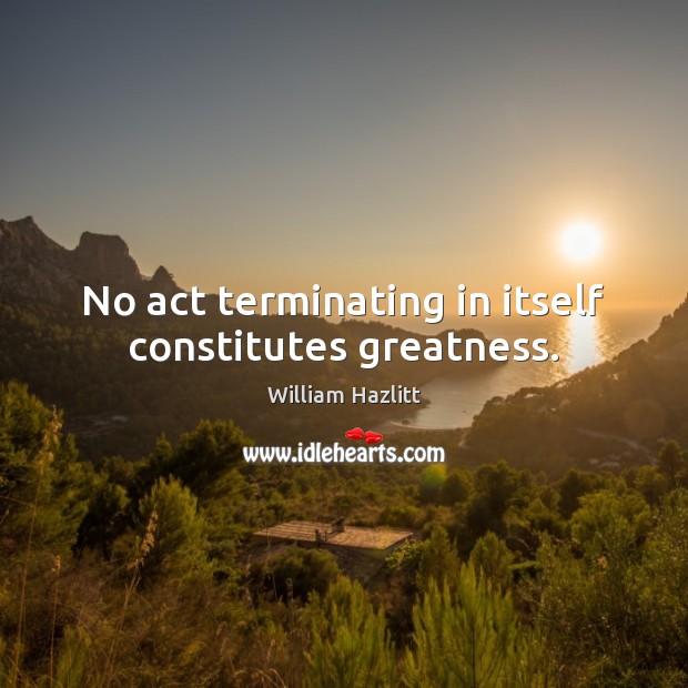 No act terminating in itself constitutes greatness. William Hazlitt Picture Quote