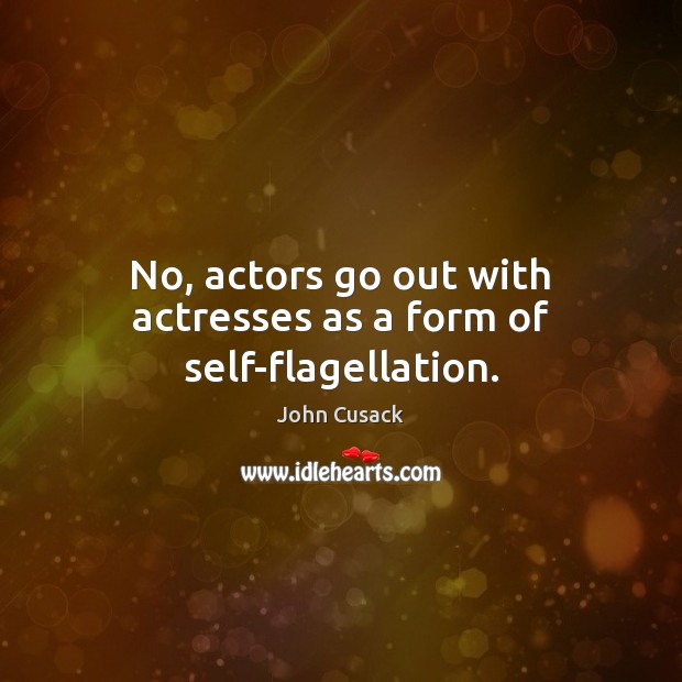 No, actors go out with actresses as a form of self-flagellation. John Cusack Picture Quote