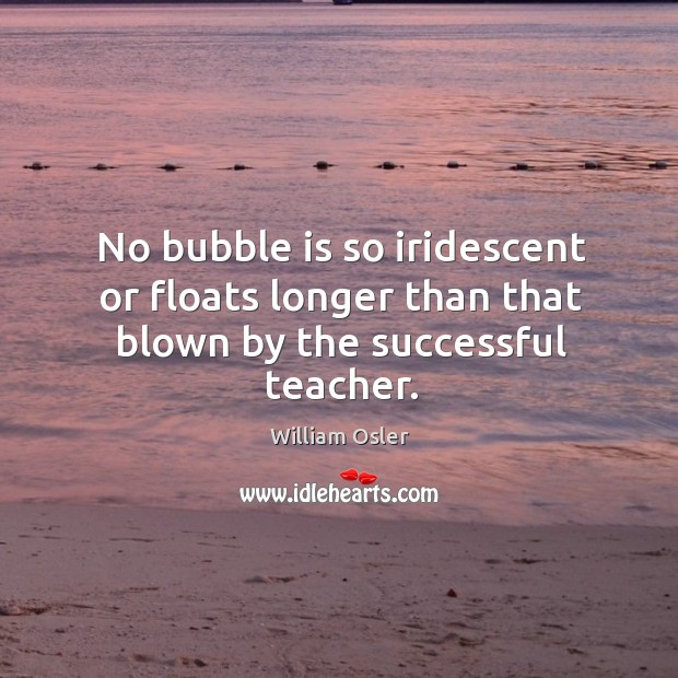 No bubble is so iridescent or floats longer than that blown by the successful teacher. William Osler Picture Quote
