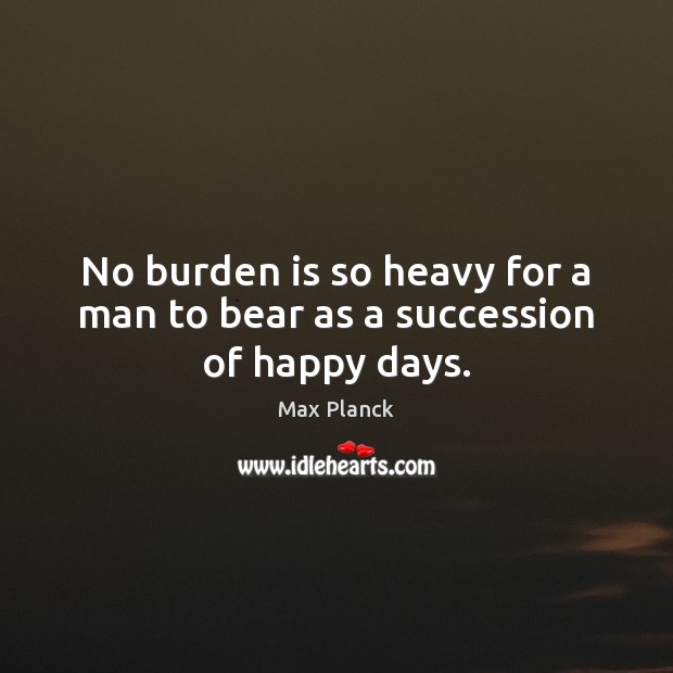 No burden is so heavy for a man to bear as a succession of happy days. Max Planck Picture Quote