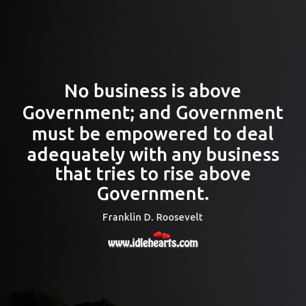 No business is above Government; and Government must be empowered to deal Franklin D. Roosevelt Picture Quote