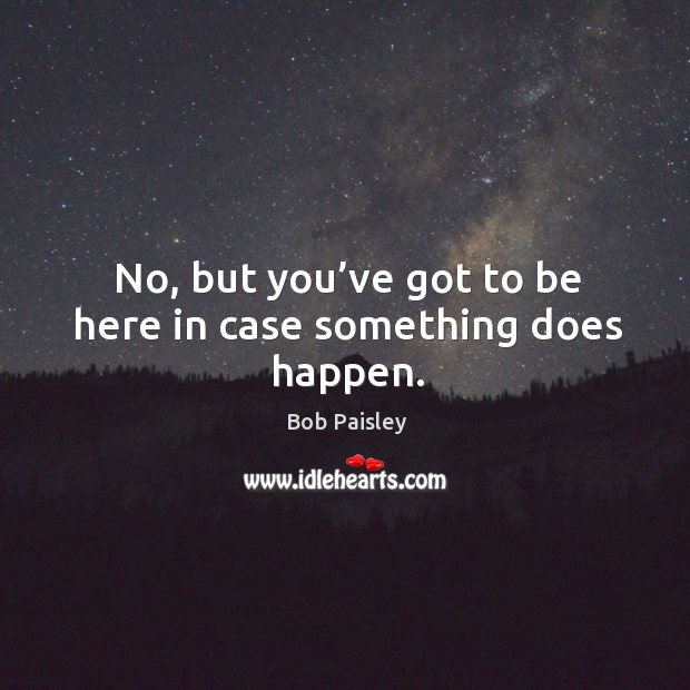 No, but you’ve got to be here in case something does happen. Bob Paisley Picture Quote