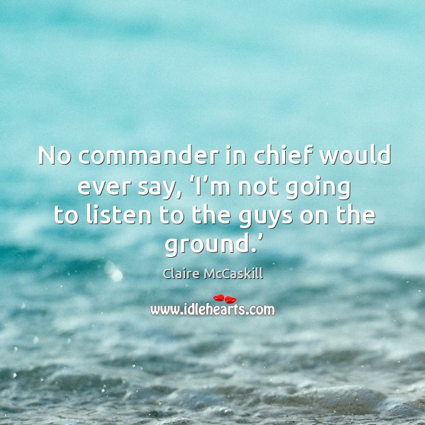 No commander in chief would ever say, ‘i’m not going to listen to the guys on the ground.’ Claire McCaskill Picture Quote