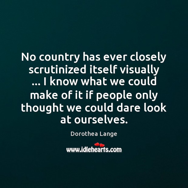 No country has ever closely scrutinized itself visually … I know what we Dorothea Lange Picture Quote
