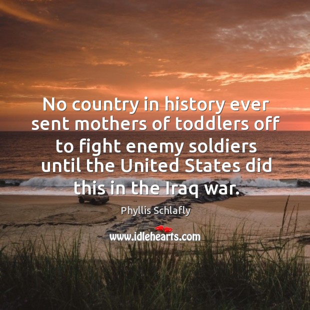 No country in history ever sent mothers of toddlers off to fight enemy soldiers until the united states did this in the iraq war. Phyllis Schlafly Picture Quote