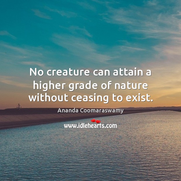 No creature can attain a higher grade of nature without ceasing to exist. Ananda Coomaraswamy Picture Quote