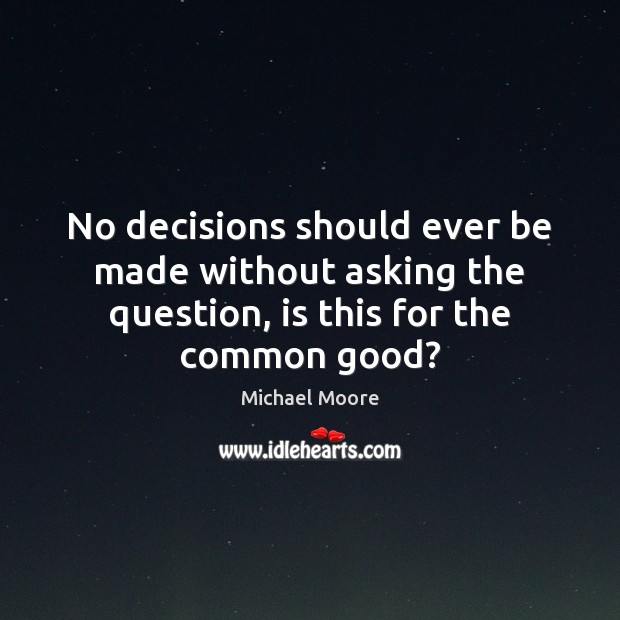 No decisions should ever be made without asking the question, is this for the common good? Michael Moore Picture Quote
