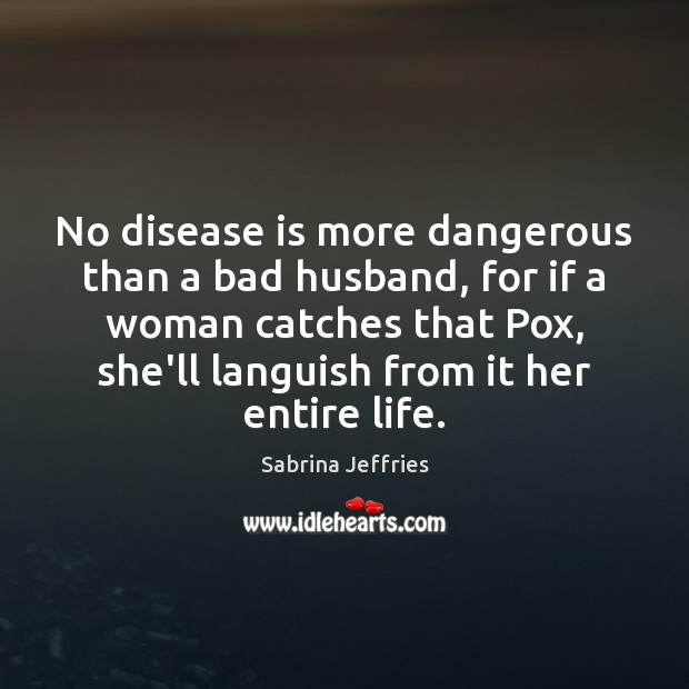 No disease is more dangerous than a bad husband, for if a 