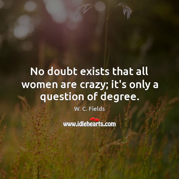 No doubt exists that all women are crazy; it’s only a question of degree. W. C. Fields Picture Quote