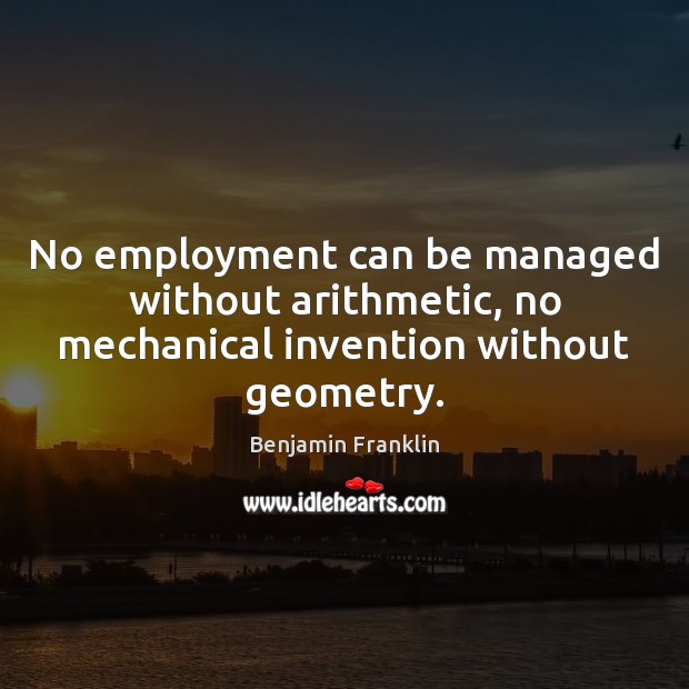 No employment can be managed without arithmetic, no mechanical invention without geometry. Benjamin Franklin Picture Quote