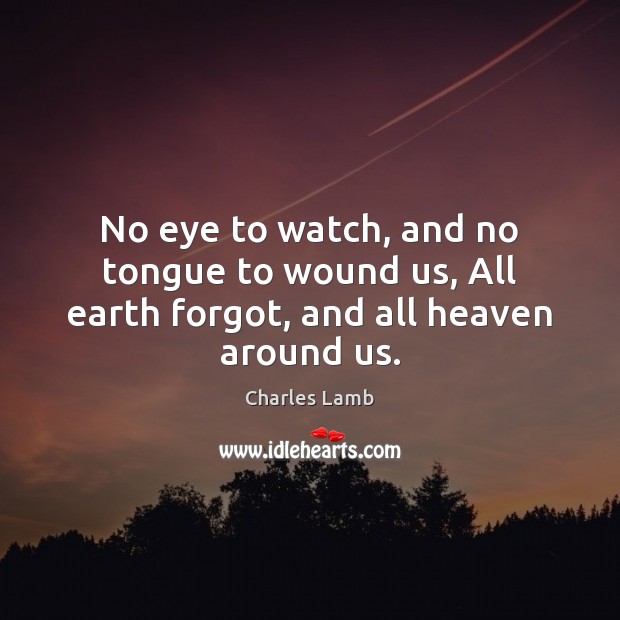 No eye to watch, and no tongue to wound us, All earth forgot, and all heaven around us. Charles Lamb Picture Quote