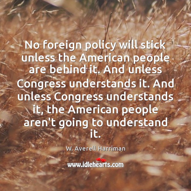 No foreign policy will stick unless the American people are behind it. W. Averell Harriman Picture Quote