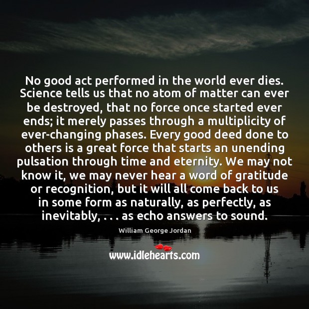 No good act performed in the world ever dies. Science tells us William George Jordan Picture Quote
