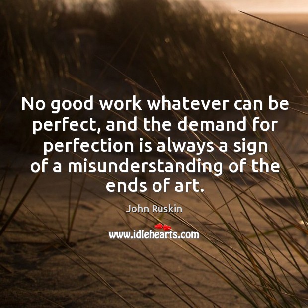 No good work whatever can be perfect, and the demand for perfection is always a sign of a misunderstanding of the ends of art. John Ruskin Picture Quote