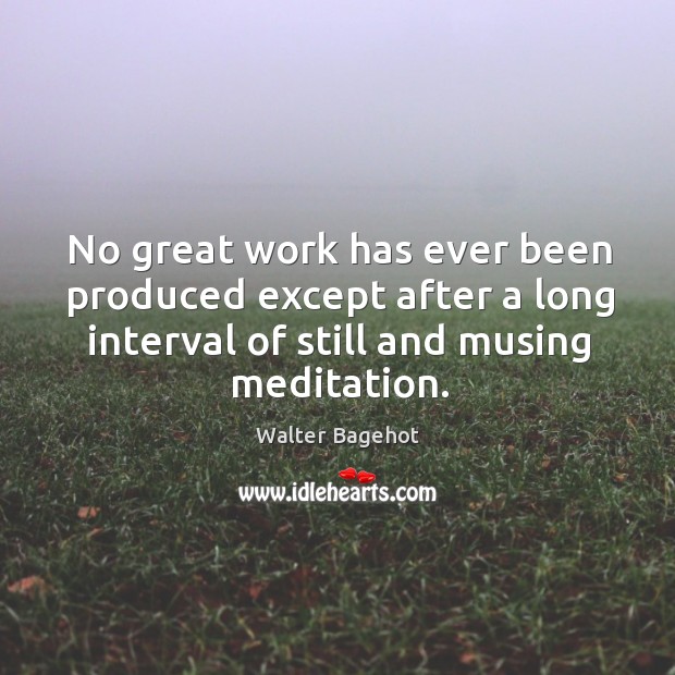 No great work has ever been produced except after a long interval of still and musing meditation. Walter Bagehot Picture Quote