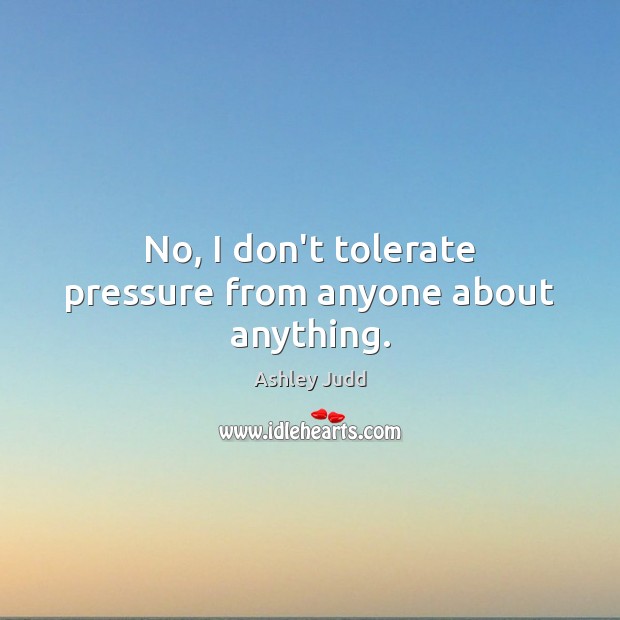 No, I don’t tolerate pressure from anyone about anything. Image