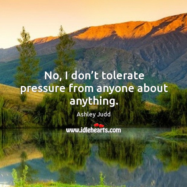 No, I don’t tolerate pressure from anyone about anything. Ashley Judd Picture Quote
