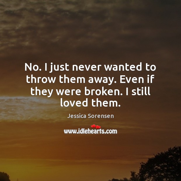 No. I just never wanted to throw them away. Even if they were broken. I still loved them. Jessica Sorensen Picture Quote