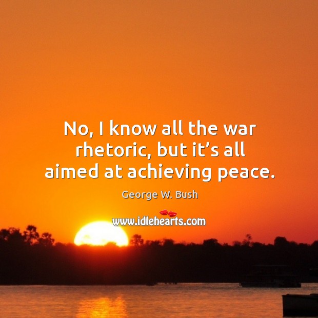 No, I know all the war rhetoric, but it’s all aimed at achieving peace. George W. Bush Picture Quote