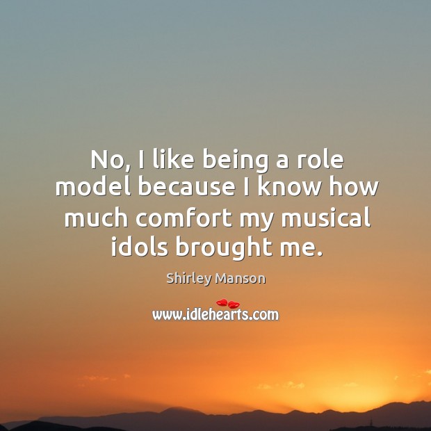 No, I like being a role model because I know how much comfort my musical idols brought me. Shirley Manson Picture Quote