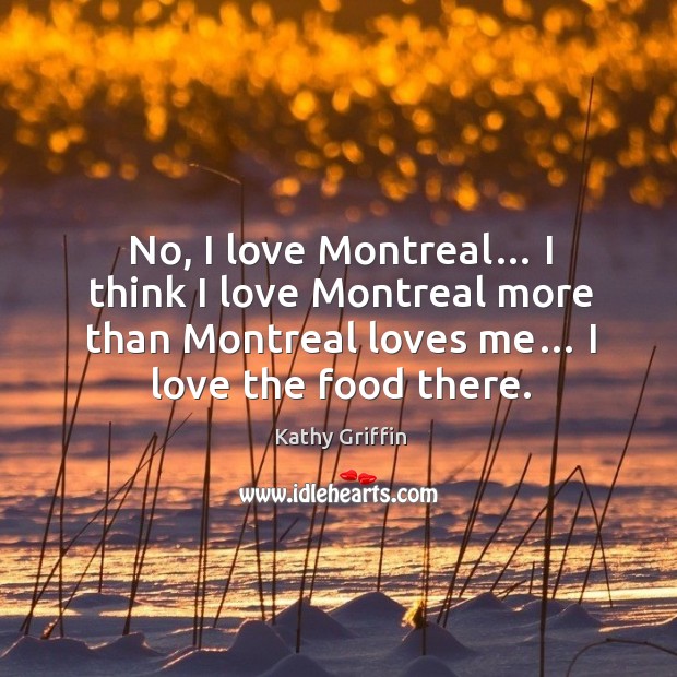 No, I love montreal… I think I love montreal more than montreal loves me… I love the food there. Image