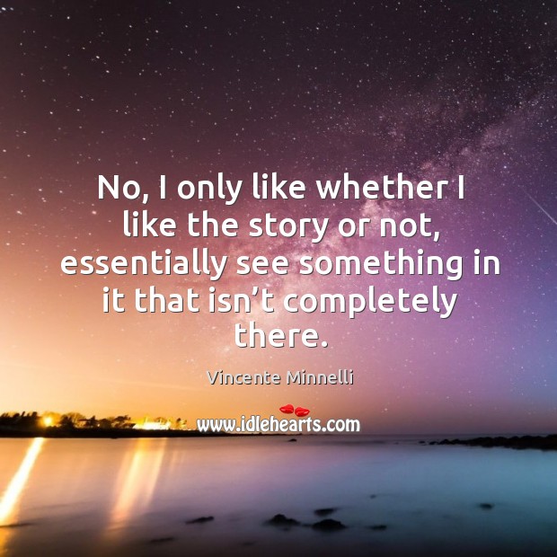 No, I only like whether I like the story or not, essentially see something in it that isn’t completely there. Vincente Minnelli Picture Quote