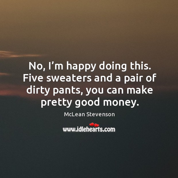 No, I’m happy doing this. Five sweaters and a pair of dirty pants, you can make pretty good money. McLean Stevenson Picture Quote