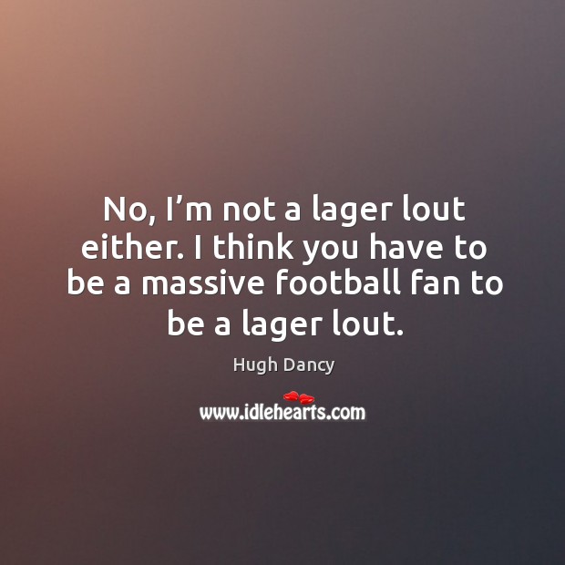 No, I’m not a lager lout either. I think you have to be a massive football fan to be a lager lout. Hugh Dancy Picture Quote