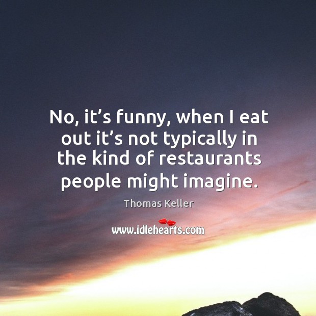 No, it’s funny, when I eat out it’s not typically in the kind of restaurants people might imagine. Image