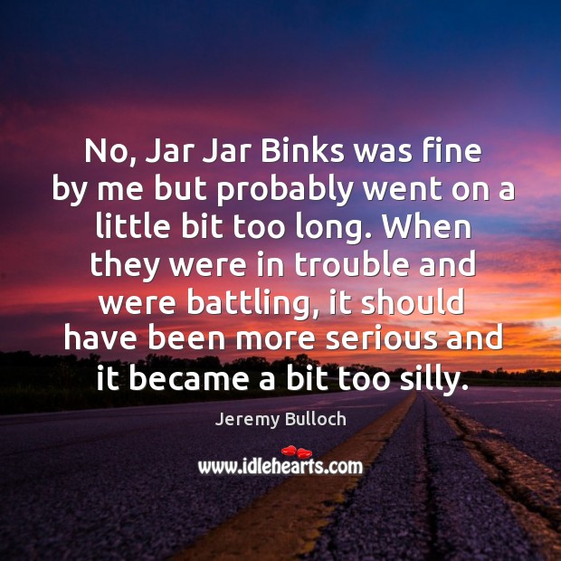 No, jar jar binks was fine by me but probably went on a little bit too long. Image