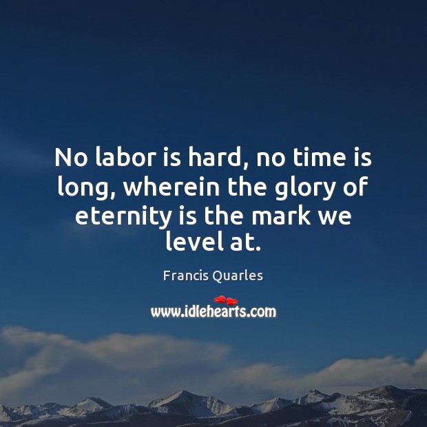 No labor is hard, no time is long, wherein the glory of eternity is the mark we level at. Francis Quarles Picture Quote