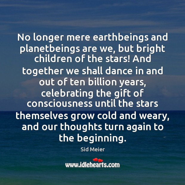 No longer mere earthbeings and planetbeings are we, but bright children of 