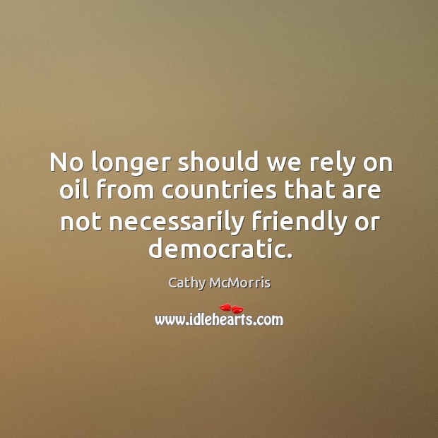 No longer should we rely on oil from countries that are not necessarily friendly or democratic. Cathy McMorris Picture Quote