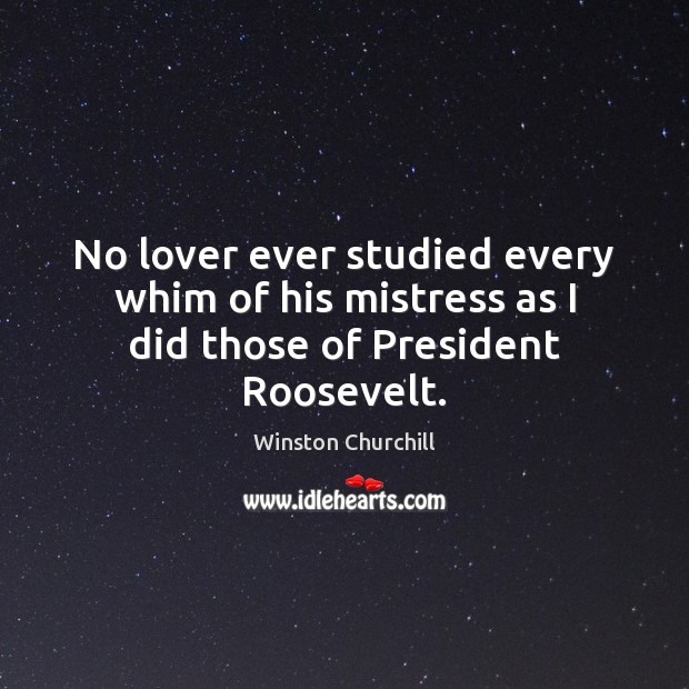 No lover ever studied every whim of his mistress as I did those of President Roosevelt. Winston Churchill Picture Quote