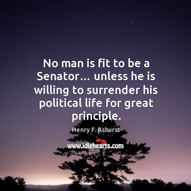 No man is fit to be a senator… unless he is willing to surrender his political life for great principle. Henry F. Ashurst Picture Quote