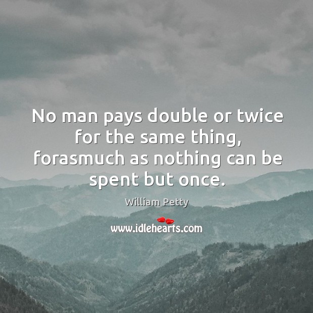No man pays double or twice for the same thing, forasmuch as nothing can be spent but once. William Petty Picture Quote