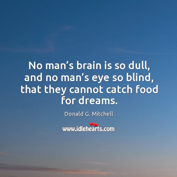 No man’s brain is so dull, and no man’s eye so blind, that they cannot catch food for dreams. Donald G. Mitchell Picture Quote