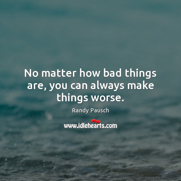 No matter how bad things are, you can always make things worse. 