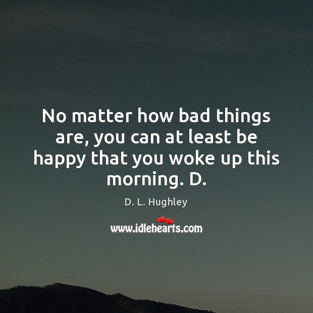 No matter how bad things are, you can at least be happy that you woke up this morning. D. 